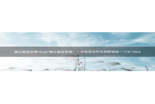 糖心vlog版本大全：糖心麻豆玩偶vlog(\